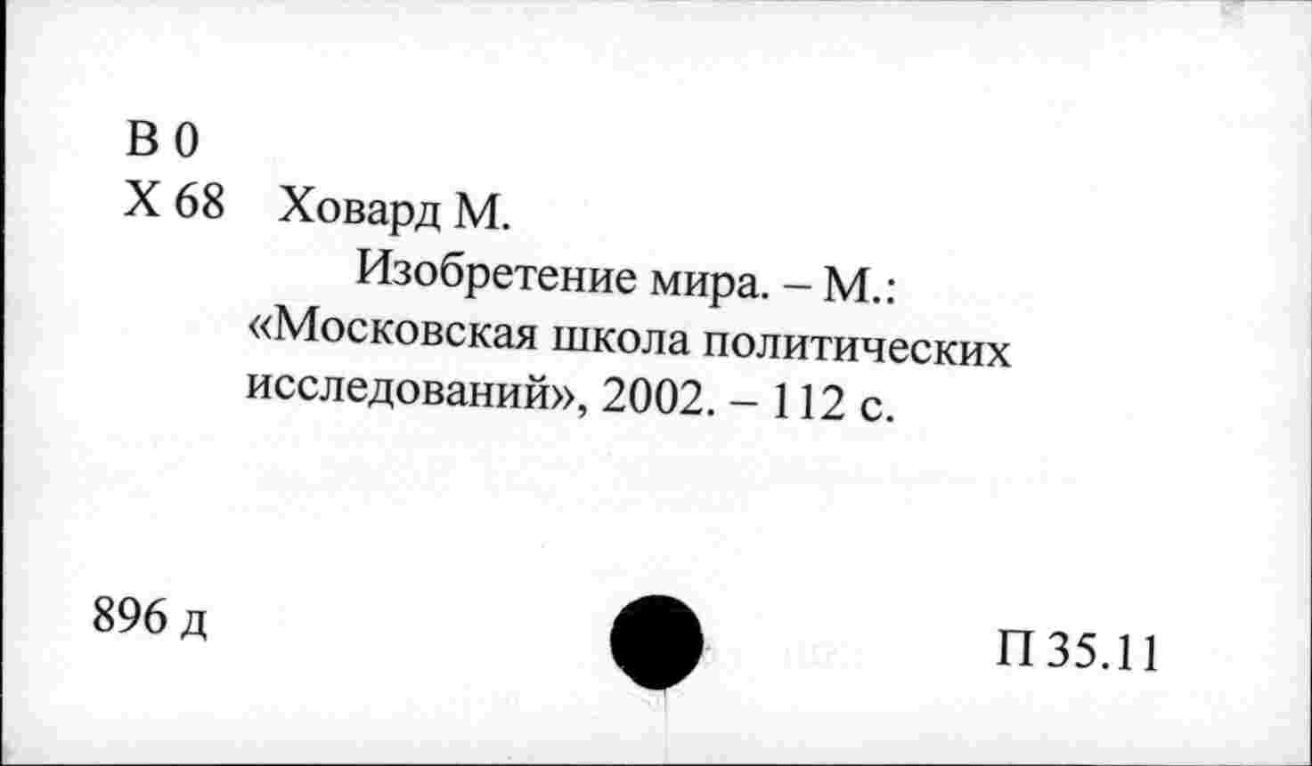 ﻿во
X 68 Ховард М.
Изобретение мира. - М.: «Московская школа политических исследований», 2002. - 112 с.
896 д
П35.11